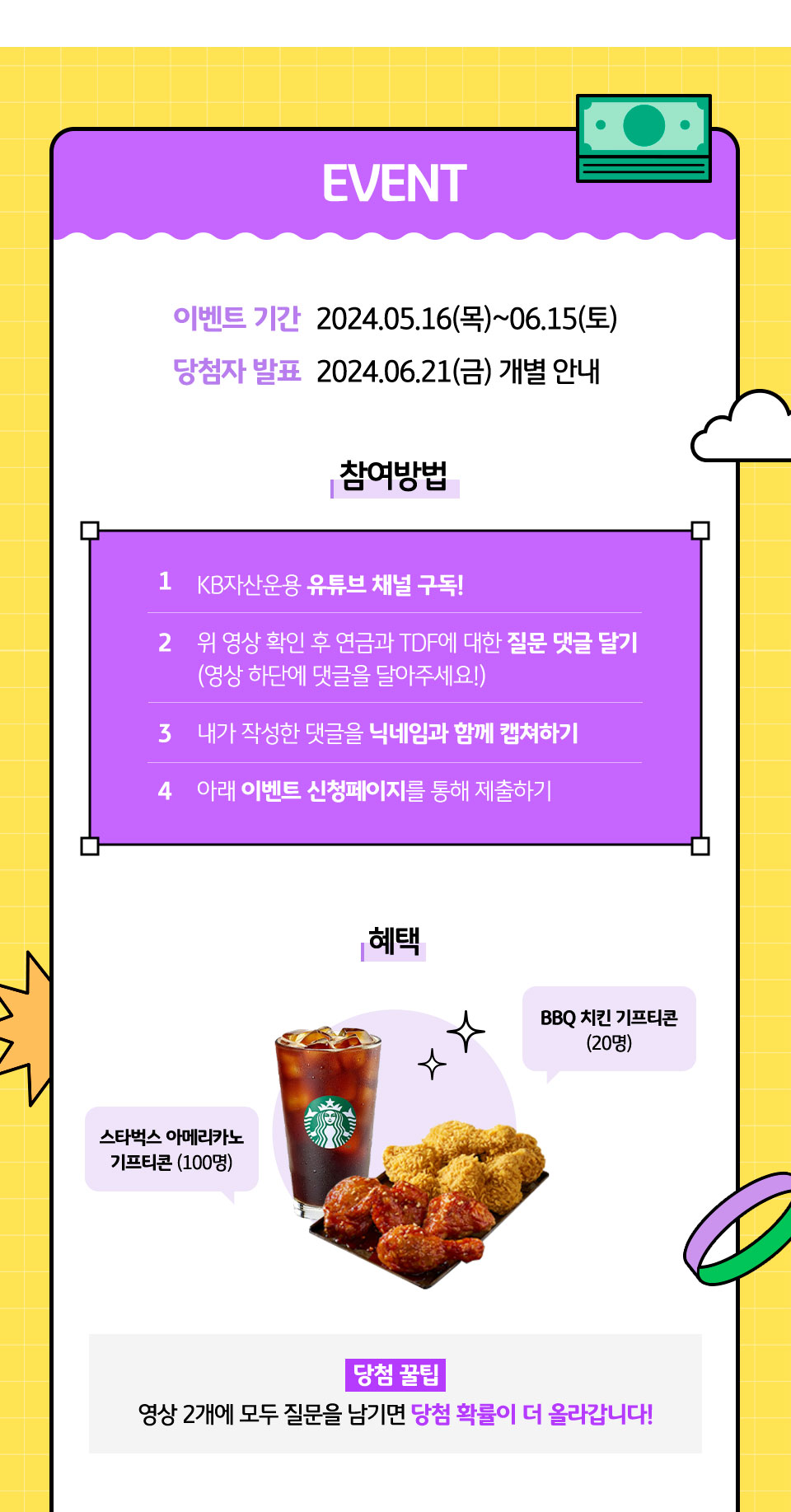 EVENT 이벤트 기간 2024.05.16(목)~06.15(토) 당첨자 발표 2024.06.21(금) 개별 안내. 참여방법 : 1. KB자산운용 유튜브 채널 구독! 2. 위 영상 확인 후 연금과 TDF에 대한 질문 댓글 달기(영상 하단에 댓글을 달아주세요!) 3. 내가 작성한 댓글을 닉네임과 함께 캡쳐하기 4. 아래 이벤트 신청페이지를 통해 제출하기. 혜택 : 스타벅스 아메리카노 기프티콘 (100명), BBQ 치킨 기프티콘(20명) 당첨 꿀팁 : 영상 2개에 모두 질문을 남기면 당첨 확률이 더 올라갑니다!